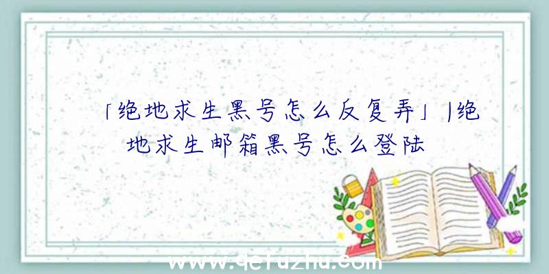 「绝地求生黑号怎么反复弄」|绝地求生邮箱黑号怎么登陆